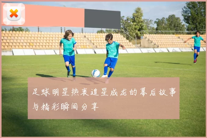 足球明星热衷追星成龙的幕后故事与精彩瞬间分享