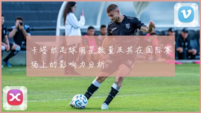 卡塔尔足球明星数量及其在国际赛场上的影响力分析