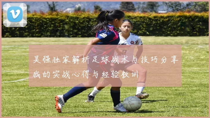 吴强独家解析足球战术与技巧分享我的实战心得与经验教训