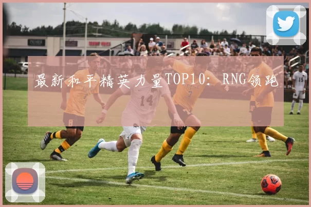 最新和平精英力量TOP10：RNG领跑