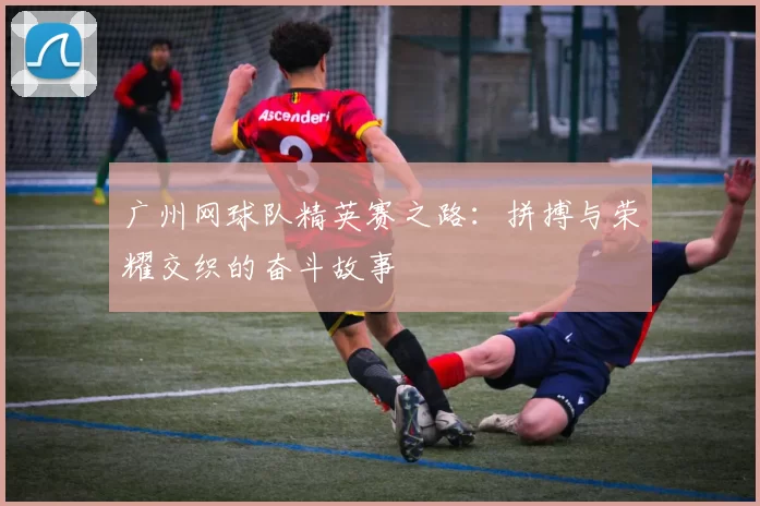 广州网球队精英赛之路：拼搏与荣耀交织的奋斗故事