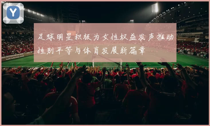 足球明星积极为女性权益发声推动性别平等与体育发展新篇章