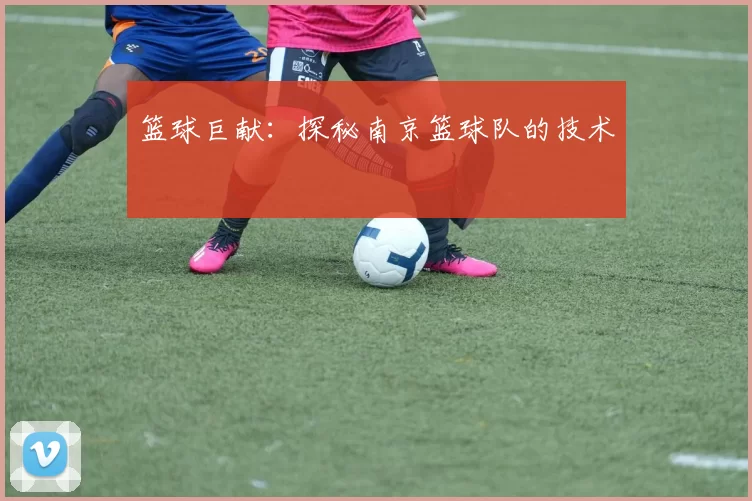 篮球巨献：探秘南京篮球队的技术