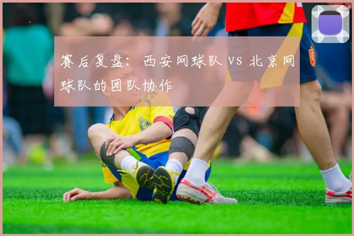 赛后复盘：西安网球队 vs 北京网球队的团队协作