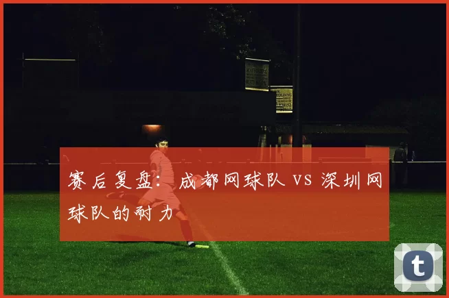 赛后复盘：成都网球队 vs 深圳网球队的耐力