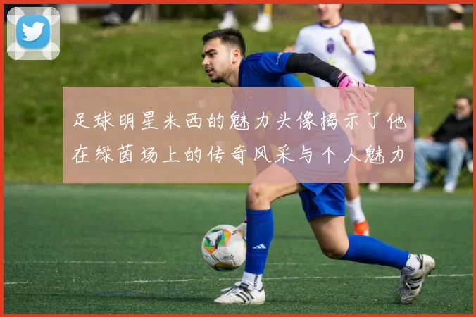 足球明星米西的魅力头像揭示了他在绿茵场上的传奇风采与个人魅力
