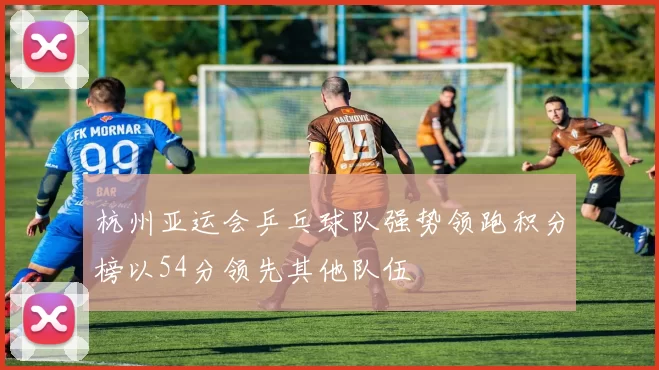 杭州亚运会乒乓球队强势领跑积分榜以54分领先其他队伍