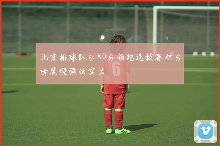 北京排球队以80分领跑选拔赛积分榜展现强劲实力