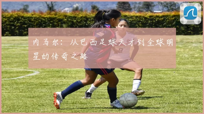 内马尔：从巴西足球天才到全球明星的传奇之路