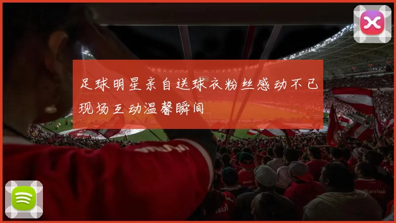 足球明星亲自送球衣粉丝感动不已现场互动温馨瞬间