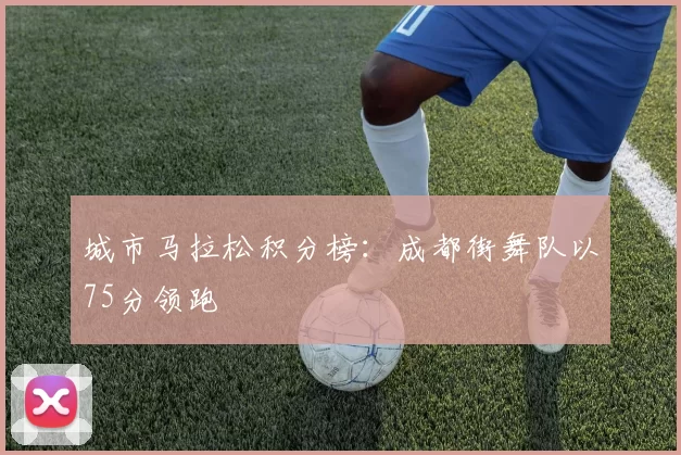 城市马拉松积分榜：成都街舞队以75分领跑