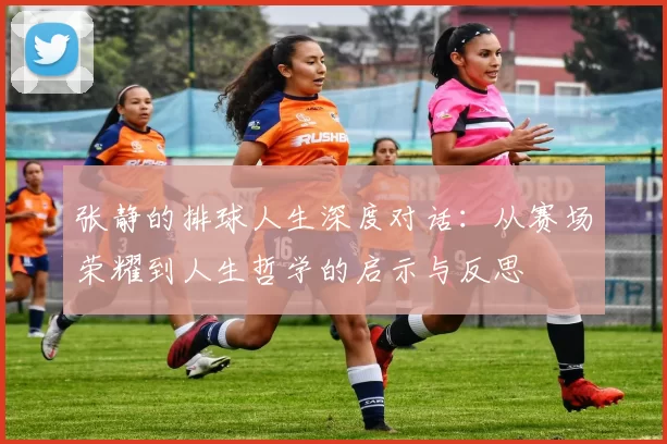 张静的排球人生深度对话：从赛场荣耀到人生哲学的启示与反思