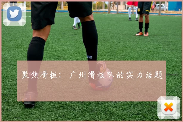 聚焦滑板：广州滑板队的实力话题