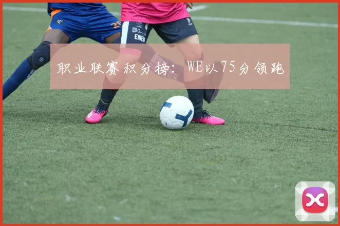 职业联赛积分榜：WE以75分领跑
