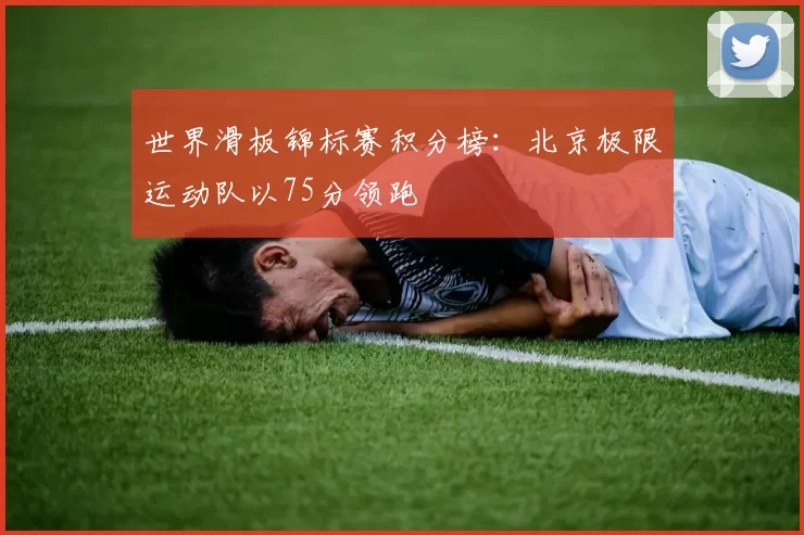 世界滑板锦标赛积分榜：北京极限运动队以75分领跑